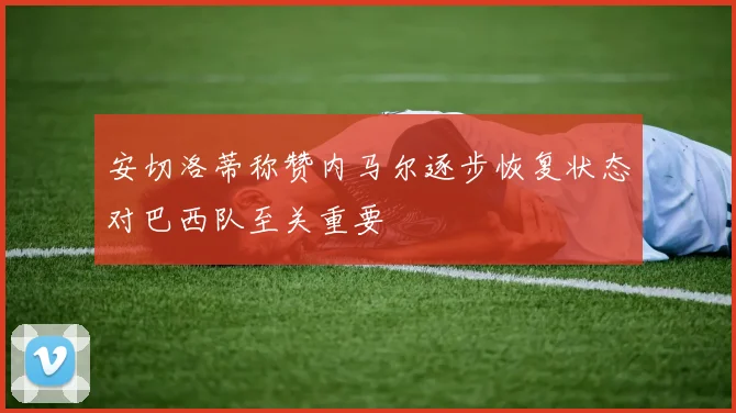 安切洛蒂称赞内马尔逐步恢复状态对巴西队至关重要