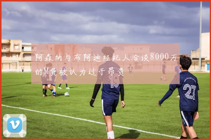 阿森纳与布阿迪经纪人洽谈8000万的M费被认为过于昂贵