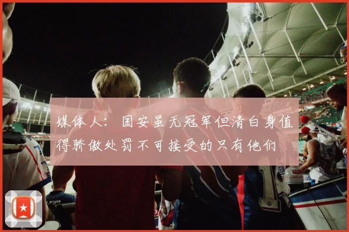 媒体人：国安虽无冠军但清白身值得骄傲处罚不可接受的只有他们