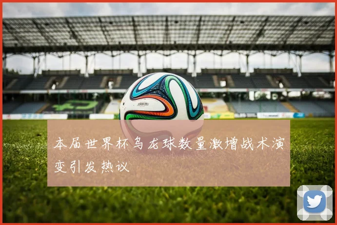 本届世界杯乌龙球数量激增战术演变引发热议
