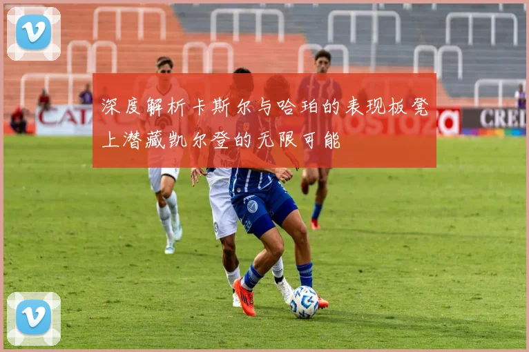 深度解析卡斯尔与哈珀的表现板凳上潜藏凯尔登的无限可能