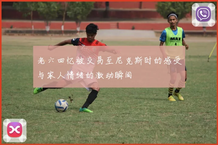 老六回忆被交易至尼克斯时的感受与家人情绪的激动瞬间