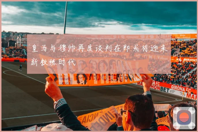 皇马与穆帅再度谈判在即或将迎来新教练时代