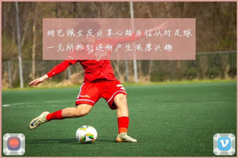 姆巴佩女友分享心路历程从对足球一无所知到逐渐产生浓厚兴趣