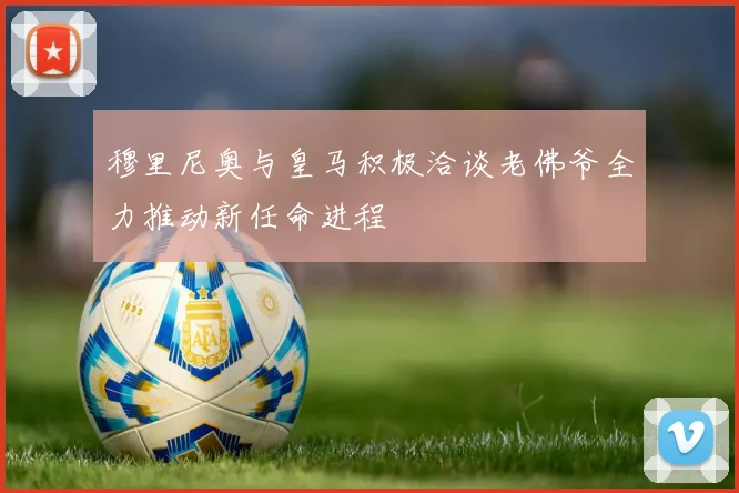 穆里尼奥与皇马积极洽谈老佛爷全力推动新任命进程