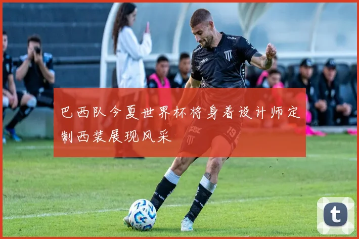 巴西队今夏世界杯将身着设计师定制西装展现风采