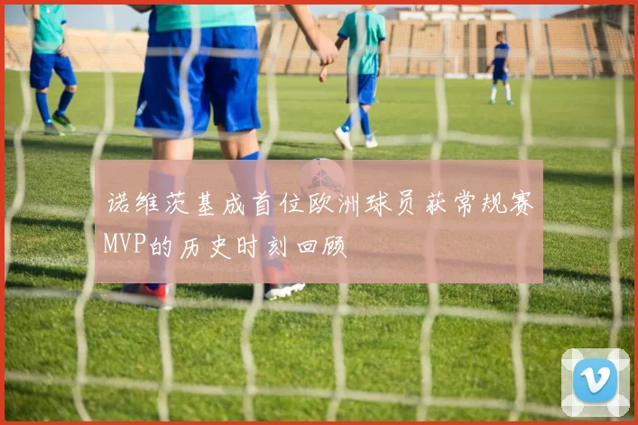 诺维茨基成首位欧洲球员获常规赛MVP的历史时刻回顾