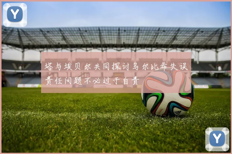 塔与埃贝尔共同探讨乌尔比希失误责任问题不必过于自责