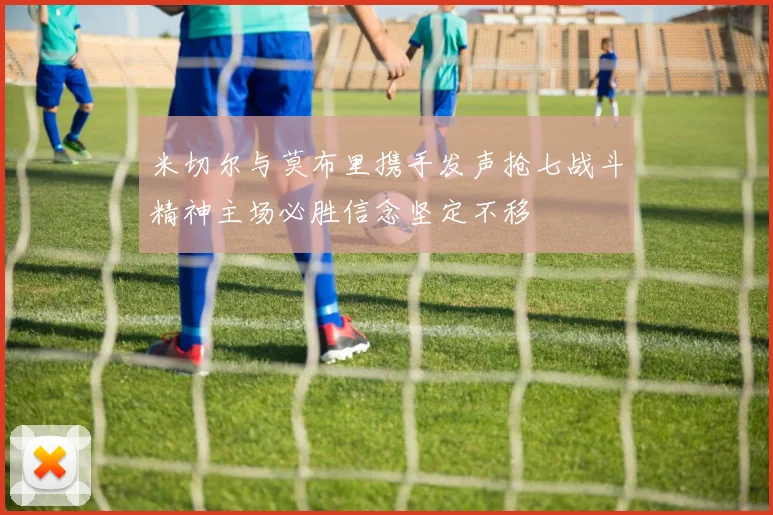 米切尔与莫布里携手发声抢七战斗精神主场必胜信念坚定不移