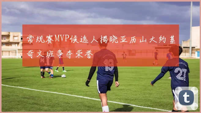 常规赛MVP候选人揭晓亚历山大约基奇文班争夺荣誉