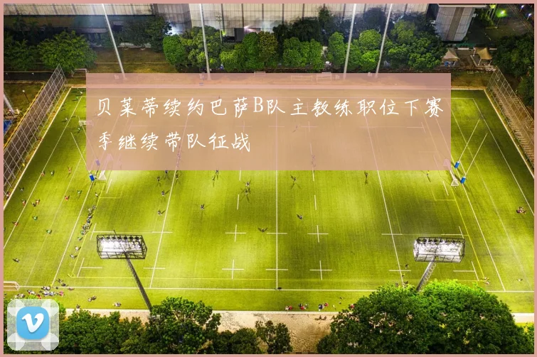 贝莱蒂续约巴萨B队主教练职位下赛季继续带队征战