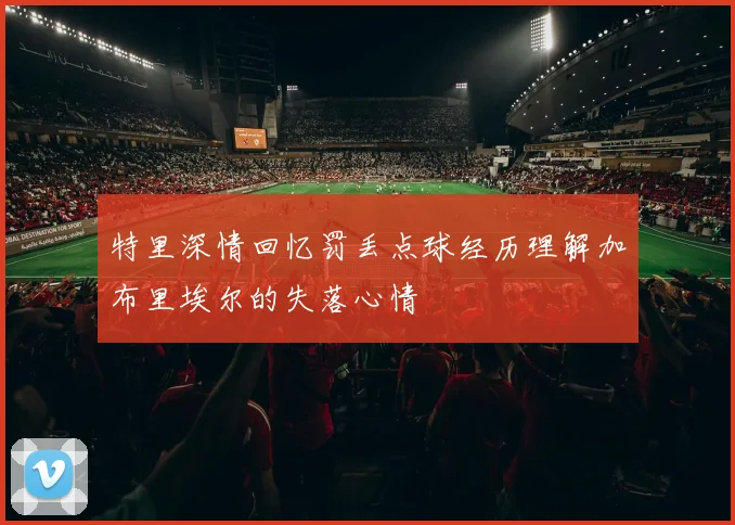 特里深情回忆罚丢点球经历理解加布里埃尔的失落心情
