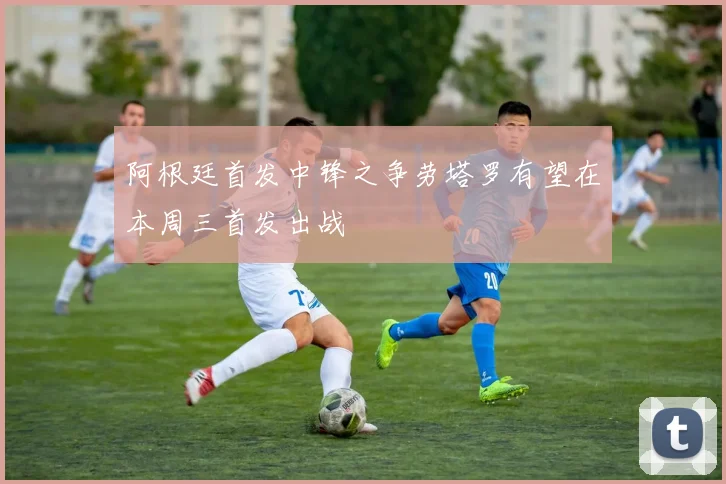 阿根廷首发中锋之争劳塔罗有望在本周三首发出战