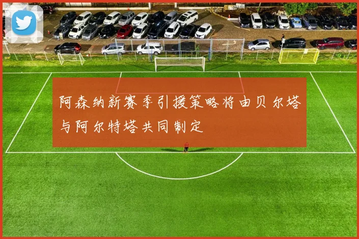 阿森纳新赛季引援策略将由贝尔塔与阿尔特塔共同制定