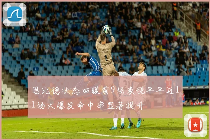 恩比德状态回暖前9场表现平平近11场大爆发命中率显著提升