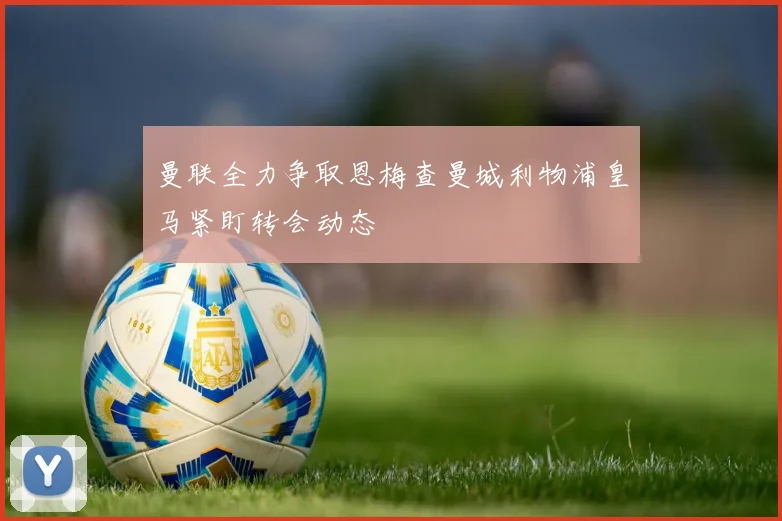 曼联全力争取恩梅查曼城利物浦皇马紧盯转会动态