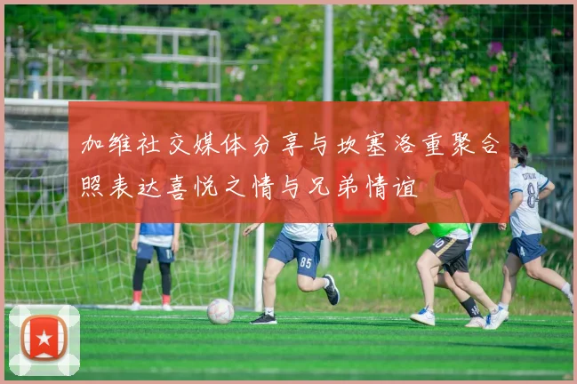 加维社交媒体分享与坎塞洛重聚合照表达喜悦之情与兄弟情谊