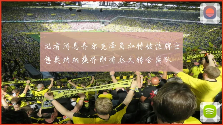 记者消息齐尔克泽乌加特被挂牌出售奥纳纳桑乔即将永久转会离队