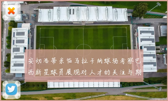 安切洛蒂亲临马拉卡纳球场考察巴西新星球员展现对人才的关注与期待