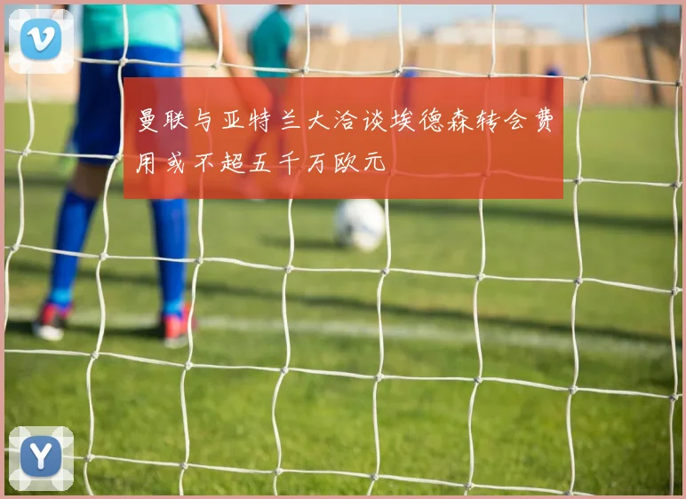 曼联与亚特兰大洽谈埃德森转会费用或不超五千万欧元