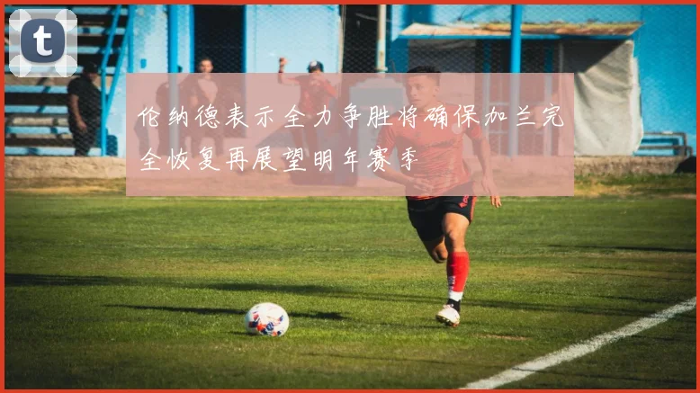 伦纳德表示全力争胜将确保加兰完全恢复再展望明年赛季